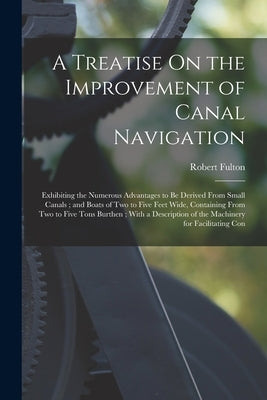 A Treatise On the Improvement of Canal Navigation: Exhibiting the Numerous Advantages to Be Derived From Small Canals; and Boats of Two to Five Feet W by Fulton, Robert