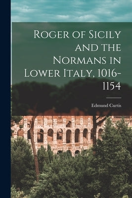 Roger of Sicily and the Normans in Lower Italy, 1016-1154 by Curtis, Edmund
