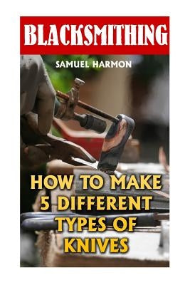 Blacksmithing: How To Make 5 Different Types Of Knives by Harmon, Samuel