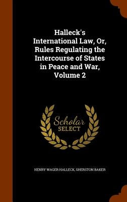 Halleck's International Law, Or, Rules Regulating the Intercourse of States in Peace and War, Volume 2 by Halleck, Henry Wager