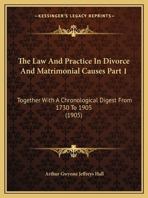 The Law And Practice In Divorce And Matrimonial Causes Part 1: Together With A Chronological Digest From 1730 To 1905 (1905) by Hall, Arthur Gwynne Jeffreys
