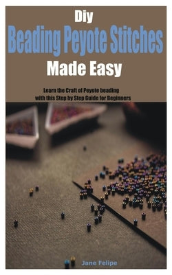 Diy Beading Peyote Stitches Made Easy: Learn the Craft of Peyote beading with this Step by Step Guide for Beginners by Felipe, Jane