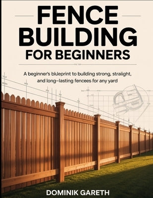 Fence Building for Beginners: A Beginner's Blueprint to Building Strong, Straight, and Long-Lasting Fences for Any Yard by Gareth, Dominik