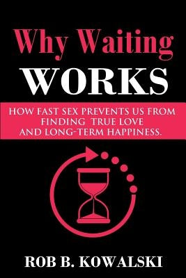 Why Waiting Works: How Fast Sex Prevents Us from Finding True Love and Long-Term Happiness by Kowalski, Rob B.