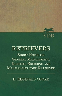 Retrievers - Short Notes on General Management, Keeping, Breeding and Maintaining Your Retriever by Cooke, H. Reginald
