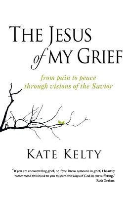 The Jesus of My Grief: From Pain to Peace Through Visions of the Savior by Kelty, Kate