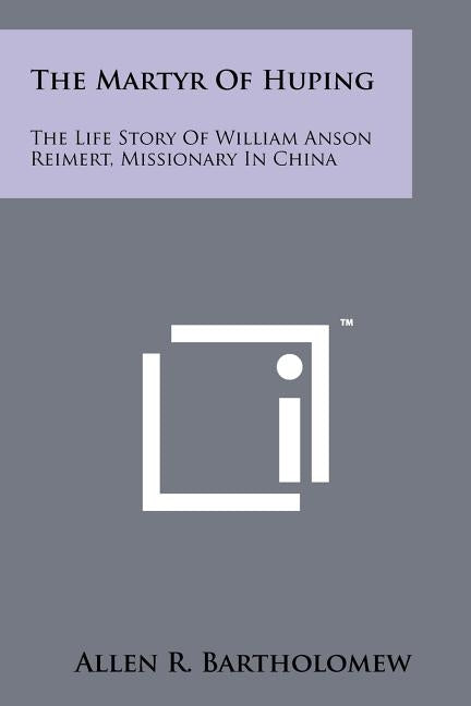 The Martyr Of Huping: The Life Story Of William Anson Reimert, Missionary In China by Bartholomew, Allen R.