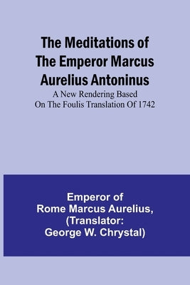 The Meditations of the Emperor Marcus Aurelius Antoninus; A new rendering based on the Foulis translation of 1742 by Of Rome Marcus Aurelius, Emperor