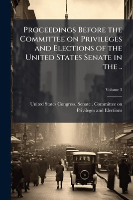 Proceedings Before the Committee on Privileges and Elections of the United States Senate in the ..; Volume 3 by United States Congress Senate Committ