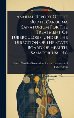 Annual Report Of The North Carolina Sanatorium For The Treatment Of Tuberculosis, Under The Direction Of The State Board Of Health, Sanatorium, N.c by North Carolina Sanatorium for the Tre