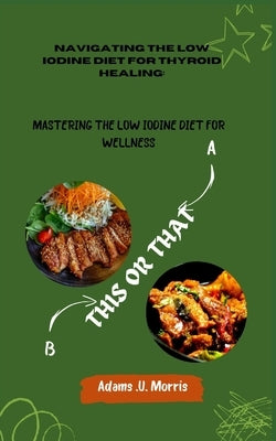 Navigating the Low Iodine Diet for Thyroid Healing: Mastering the Low Iodine Diet for Wellness by Morris, Adams U.