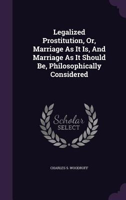 Legalized Prostitution, Or, Marriage as It Is, and Marriage as It Should Be, Philosophically Considered by Woodruff, Charles S.