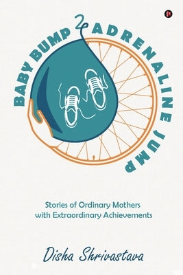 Baby Bump 2 Adrenaline Jump: Stories of Ordinary Mothers with Extraordinary Achievements by Disha Shrivastava