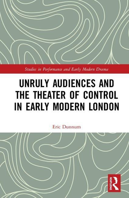 Unruly Audiences and the Theater of Control in Early Modern London by Dunnum, Eric