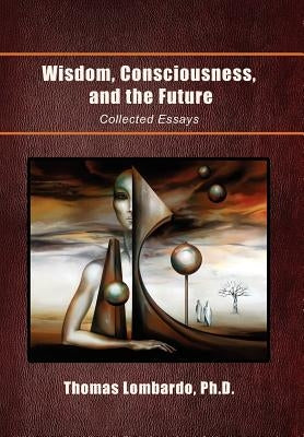 Wisdom, Consciousness, and the Future: Collected Essays by Lombardo, Thomas Ph. D.