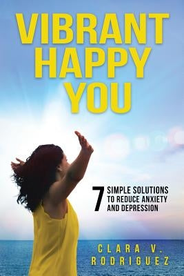 Vibrant Happy You: 7 Simple Solutions to Relieve Anxiety & Depression by Rodriguez, Clara V.