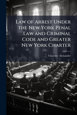 Law of Arrest Under the New York Penal Law and Criminal Code and Greater New York Charter by Alexander, Clarence