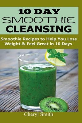 10 Day Smoothie Cleansing: Smoothie Recipes to Help You Lose Weight & Feel Great in 10 Days by Smith, Cheryl