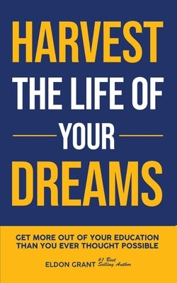 Harvest The Life Of Your Dreams: Get More Out Of Your Education Than You Ever Thought Possible by Grant, Eldon