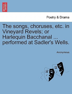 The Songs, Choruses, Etc. in Vineyard Revels; Or Harlequin Bacchanal ... Performed at Sadler's Wells. by Anonymous