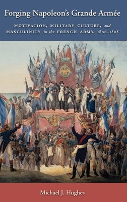 Forging Napoleon's Grande Armée: Motivation, Military Culture, and Masculinity in the French Army, 1800-1808 by Hughes, Michael J.
