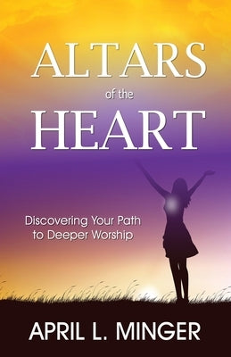 Altars of the Heart: Discovering Your Path to Deeper Worship by Minger, April L.