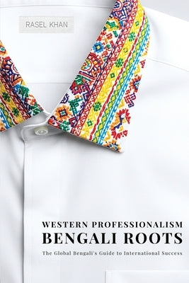 Western Professionalism Bengali Roots: The Global Bengali's guide to International Success by Khan, Rasel