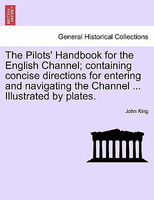 The Pilots' Handbook for the English Channel; Containing Concise Directions for Entering and Navigating the Channel ... Illustrated by Plates. by King, John