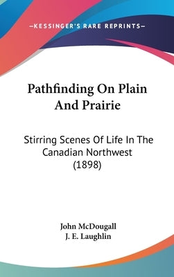 Pathfinding On Plain And Prairie: Stirring Scenes Of Life In The Canadian Northwest (1898) by McDougall, John
