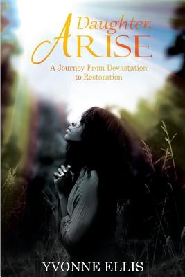 Daughter Arise: A Journey from Devastation to Restoration by Ellis, Yvonne