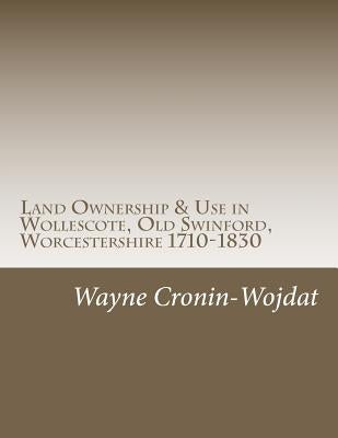 Land Ownership & Use in Wollescote, Old Swinford, Worcestershire 1710-1830: Transcripts of various documents dated between 1710 to 1830 relating to th by Cronin-Wojdat, Wayne Piotr