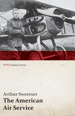 The American Air Service; A Record of Its Problems, Its Difficulties, Its Failures, and Its Final Achievements (WWI Centenary Series) by Sweetser, Arthur