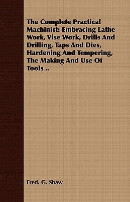 The Complete Practical Machinist: Embracing Lathe Work, Vise Work, Drills And Drilling, Taps And Dies, Hardening And Tempering, The Making And Use Of by Shaw, Fred G.