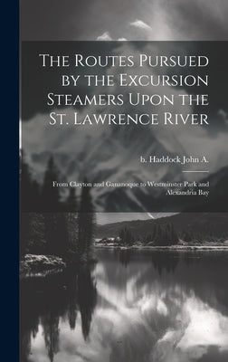 The Routes Pursued by the Excursion Steamers Upon the St. Lawrence River: From Clayton and Gananoque to Westminster Park and Alexandria Bay by Haddock, John A. B.