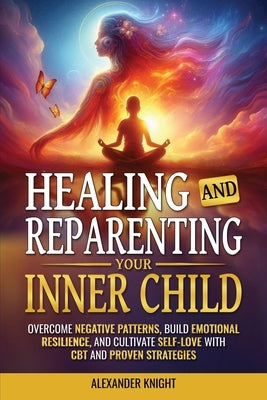 Healing and Reparenting Your Inner Child: Overcoming Negative Thought Patterns, Building Emotional Resilience, and Cultivating Self-Love with CBT and by Knight, Alexander