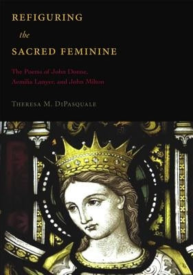 Refiguring the Sacred Feminine: The Poems of John Donne, Aemilia Lanyer and John Milton by DiPasquale, Theresa M.