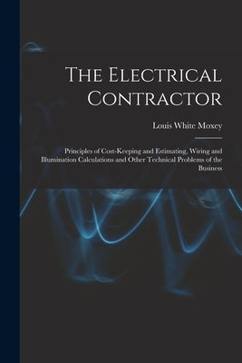 The Electrical Contractor: Principles of Cost-keeping and Estimating, Wiring and Illumination Calculations and Other Technical Problems of the Bu by Moxey, Louis White