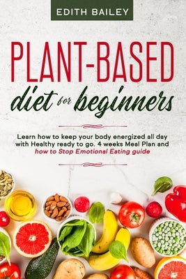 Plant-based diet for beginners: Learn how to keep your body energized all day with Healthy ready to go meals using the newest 4 weeks plant-based diet by Bailey, Edith