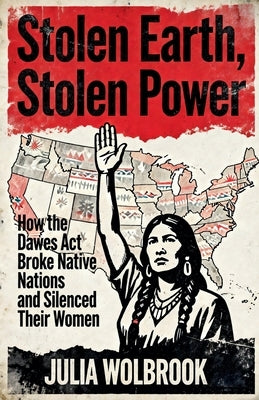 Stolen Earth, Stolen Power How the Dawes Act Broke Native Nations and Silenced Their Women by Wolbrook, Julia
