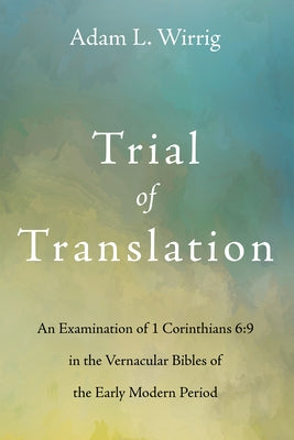 Trial of Translation: An Examination of 1 Corinthians 6:9 in the Vernacular Bibles of the Early Modern Period by Wirrig, Adam L.