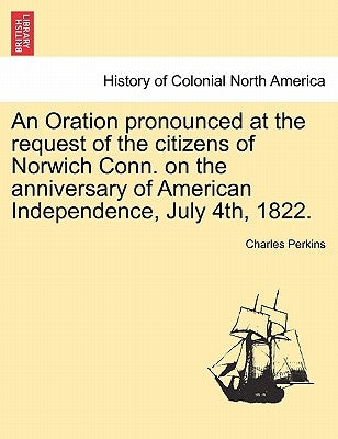 An Oration Pronounced at the Request of the Citizens of Norwich Conn. on the Anniversary of American Independence, July 4th, 1822. by Perkins, Charles