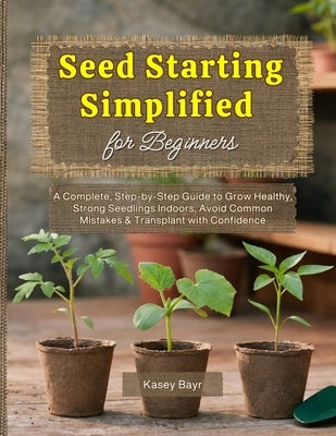 Seed Starting Simplified for Beginners: A Complete, Step-by-Step Guide to Grow Healthy, Strong Seedlings Indoors, Avoid Common Mistakes & Transplant w by Bayr, Kasey