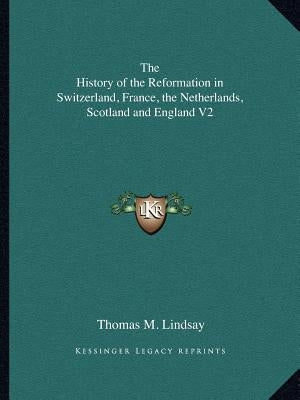 The History of the Reformation in Switzerland, France, the Netherlands, Scotland and England V2 by Lindsay, Thomas M.