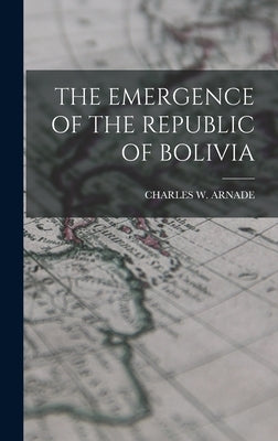 The Emergence of the Republic of Bolivia by Arnade, Charles W.