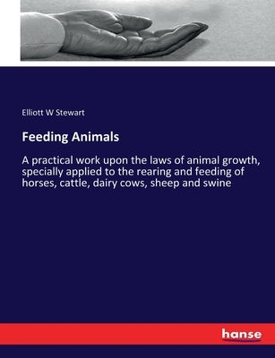Feeding Animals: A practical work upon the laws of animal growth, specially applied to the rearing and feeding of horses, cattle, dairy cows, sheep an by Stewart, Elliott W.