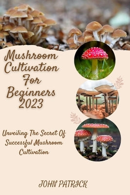 Mushroom Cultivation for Beginners 2023: Unveiling The Secret Of Successful Mushroom Cultivation by Patrick, John