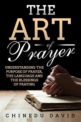 The Art of Prayer: Understanding the Purpose of Prayer, the Language and the Blessings of Praying by David, Chinedu