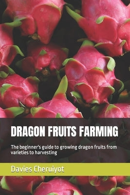 Dragon Fruits Farming: The beginner's guide to growing dragon fruits from varieties to harvesting by Cheruiyot, Davies