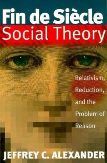 Fin De Siecle Social Theory: Relativism, Reduction and the Problem of Reason by Alexander, Jeffrey C.