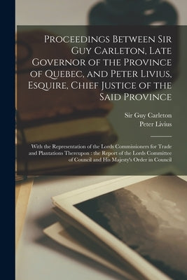 Proceedings Between Sir Guy Carleton, Late Governor of the Province of Quebec, and Peter Livius, Esquire, Chief Justice of the Said Province [microfor by Carleton, Guy